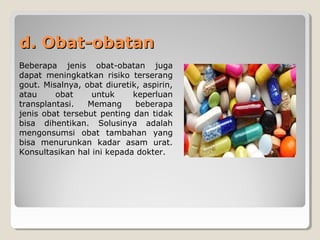 d. Obat-obatand. Obat-obatan
Beberapa jenis obat-obatan juga
dapat meningkatkan risiko terserang
gout. Misalnya, obat diuretik, aspirin,
atau obat untuk keperluan
transplantasi. Memang beberapa
jenis obat tersebut penting dan tidak
bisa dihentikan. Solusinya adalah
mengonsumsi obat tambahan yang
bisa menurunkan kadar asam urat.
Konsultasikan hal ini kepada dokter.
 