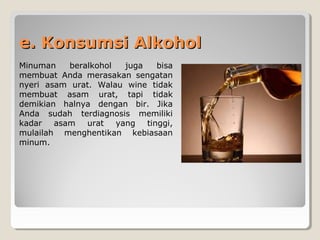 e. Konsumsi Alkohole. Konsumsi Alkohol
Minuman beralkohol juga bisa
membuat Anda merasakan sengatan
nyeri asam urat. Walau wine tidak
membuat asam urat, tapi tidak
demikian halnya dengan bir. Jika
Anda sudah terdiagnosis memiliki
kadar asam urat yang tinggi,
mulailah menghentikan kebiasaan
minum.
 