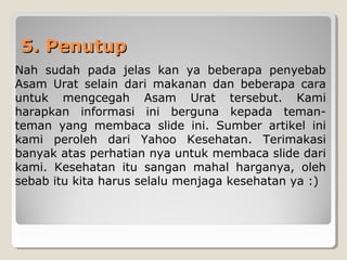 5. Penutup5. Penutup
Nah sudah pada jelas kan ya beberapa penyebab
Asam Urat selain dari makanan dan beberapa cara
untuk mengcegah Asam Urat tersebut. Kami
harapkan informasi ini berguna kepada teman-
teman yang membaca slide ini. Sumber artikel ini
kami peroleh dari Yahoo Kesehatan. Terimakasi
banyak atas perhatian nya untuk membaca slide dari
kami. Kesehatan itu sangan mahal harganya, oleh
sebab itu kita harus selalu menjaga kesehatan ya :)
 