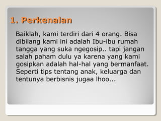 1. Perkenalan1. Perkenalan
  Baiklah, kami terdiri dari 4 orang. Bisa 
dibilang kami ini adalah Ibu-ibu rumah 
tangga yang suka ngegosip.. tapi jangan 
salah paham dulu ya karena yang kami 
gosipkan adalah hal-hal yang bermanfaat. 
Seperti tips tentang anak, keluarga dan 
tentunya berbisnis jugaa lhoo...
 