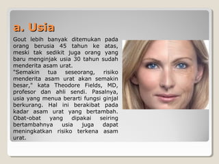a. Usiaa. Usia
Gout lebih banyak ditemukan pada
orang berusia 45 tahun ke atas,
meski tak sedikit juga orang yang
baru menginjak usia 30 tahun sudah
menderita asam urat.
"Semakin tua seseorang, risiko
menderita asam urat akan semakin
besar," kata Theodore Fields, MD,
profesor dan ahli sendi. Pasalnya,
usia yang menua berarti fungsi ginjal
berkurang. Hal ini berakibat pada
kadar asam urat yang bertambah.
Obat-obat yang dipakai seiring
bertambahnya usia juga dapat
meningkatkan risiko terkena asam
urat.
 