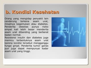 b. Kondisi Kesehatanb. Kondisi Kesehatan
Orang yang mengidap penyakit lain
cenderung terkena asam urat,
misalnya kegemukan atau diabetes.
Penderita obesitas punya risiko
empat kali lebih besar menderita
asam urat dibanding yang berberat
badan normal.
Resistensi insulin dan diabetes juga
memicu terbentuknya asam urat
karena kondisi tersebut mengganggu
fungsi ginjal. Penderita tumor ganas
pun juga dapat mempunyai kadar
asam urat yang tinggi.
 