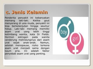 c. Jenis Kelaminc. Jenis Kelamin
Penderita penyakit ini kebanyakan
memang laki-laki. Ketika gout
menyerang di usia muda, penyakit ini
bisa berkelanjutan hingga seumur
hidup. Laki-laki memang memiliki
asam urat yang lebih tinggi
ketimbang wanita, kata Dr Fields.
Hormon estrogen pada wanita
cenderung melindunginya dari asam
urat sejak anak-anak. Namun,
setelah menopause, risiko terkena
asam urat menjadi sama dengan
kaum pria. Ini adalah faktor
penyebab asam urat yang penting.
 