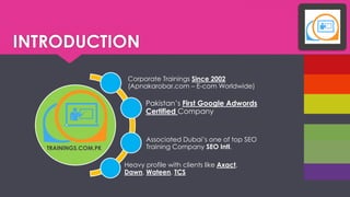 INTRODUCTION 
Corporate Trainings Since 2002 (Apnakarobar.com CE-com Worldwide) 
Pakistans First Google AdwordsCertified Company 
Associated Dubais one of top SEO Training Company SEO Intl. 
Heavy profile with clients like Axact, Dawn, Wateen, TCS 
TRAININGS.COM.PK  