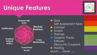 Unique Features 
Student LMS Area 
Backup Business 
1 Year Webhosting 
Guaranteed 
Results 
Anytime Refund policy 
Certification 
?Quiz 
?Self Assessment Tests 
?Contest 
?Scripts 
?Themes ?Graphic Packs 
?E-Books 
?Discounts Coupons 
?Hosting 
Much..More ..  