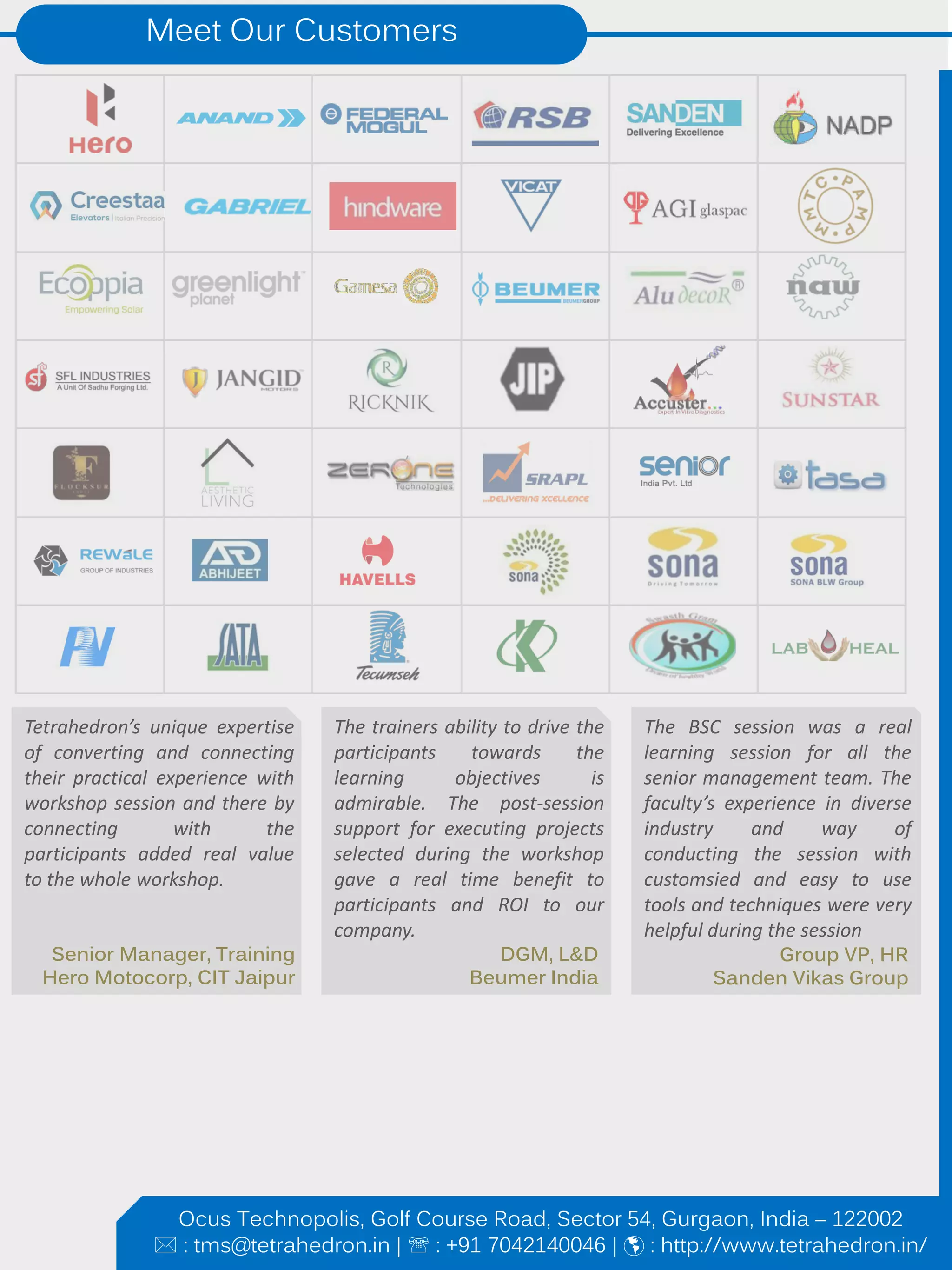 Meet Our Customers
Tetrahedron’s unique expertise
of converting and connecting
their practical experience with
workshop session and there by
connecting with the
participants added real value
to the whole workshop.
The trainers ability to drive the
participants towards the
learning objectives is
admirable. The post-session
support for executing projects
selected during the workshop
gave a real time benefit to
participants and ROI to our
company.
The BSC session was a real
learning session for all the
senior management team. The
faculty’s experience in diverse
industry and way of
conducting the session with
customsied and easy to use
tools and techniques were very
helpful during the session
Group VP, HR
Sanden Vikas Group
DGM, L&D
Beumer India
Senior Manager, Training
Hero Motocorp, CIT Jaipur
Ocus Technopolis, Golf Course Road, Sector 54, Gurgaon, India – 122002
 : tms@tetrahedron.in |  : +91 7042140046 |  : http://www.tetrahedron.in/
 