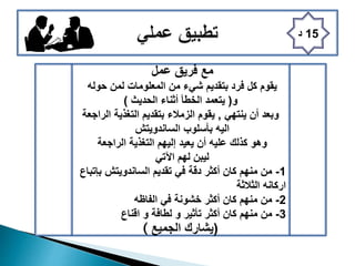 15‫د‬
‫عمل‬ ‫فريق‬ ‫مع‬
‫حوله‬ ‫لمن‬ ‫المعلومات‬ ‫من‬ ‫شيء‬ ‫بتقديم‬ ‫فرد‬ ‫كل‬ ‫يقوم‬
‫و‬(‫أثناء‬ ‫الخطأ‬ ‫يتعمد‬‫الحديث‬)
‫أن‬ ‫وبعد‬‫ينتهي‬,‫الراجعة‬ ‫التغذية‬ ‫بتقديم‬ ‫الزمالء‬ ‫يقوم‬
‫الساندويتش‬ ‫بأسلوب‬ ‫اليه‬
‫الراجعة‬ ‫التغذية‬ ‫إليهم‬ ‫يعيد‬ ‫أن‬ ‫عليه‬ ‫كذلك‬ ‫وهو‬
‫اآلتي‬ ‫لهم‬ ‫ليبن‬
1-‫بإتباع‬ ‫الساندويتش‬ ‫تقديم‬ ‫في‬ ‫دقة‬ ‫أكثر‬ ‫كان‬ ‫منهم‬ ‫من‬
‫الثالثة‬ ‫اركانه‬
2-‫الفاظه‬ ‫في‬ ‫خشونة‬ ‫أكثر‬ ‫كان‬ ‫منهم‬ ‫من‬
3-‫و‬ ‫تأثير‬ ‫أكثر‬ ‫كان‬ ‫منهم‬ ‫من‬‫لطافة‬‫اقناع‬ ‫و‬
( (‫الجميع‬ ‫يشارك‬
 