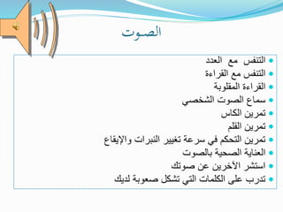 ‫ـوت‬‫ـ‬‫ـ‬‫ص‬‫ال‬
‫العدد‬ ‫مع‬ ‫التنفس‬
‫القراءة‬ ‫مع‬ ‫التنفس‬
‫المقلوبة‬ ‫القراءة‬
‫الشخصي‬ ‫الصوت‬ ‫سماع‬
‫الكاس‬ ‫تمرين‬
‫القلم‬ ‫تمرين‬
‫واإليقاع‬ ‫النبرات‬ ‫تغيير‬ ‫سرعة‬ ‫في‬ ‫التحكم‬ ‫تمرين‬
‫بالصوت‬ ‫الصحية‬ ‫العناية‬
‫صوتك‬ ‫عن‬ ‫اآلخرين‬ ‫استشر‬
‫لديك‬ ‫صعوبة‬ ‫تشكل‬ ‫التي‬ ‫الكلمات‬ ‫على‬ ‫تدرب‬
 