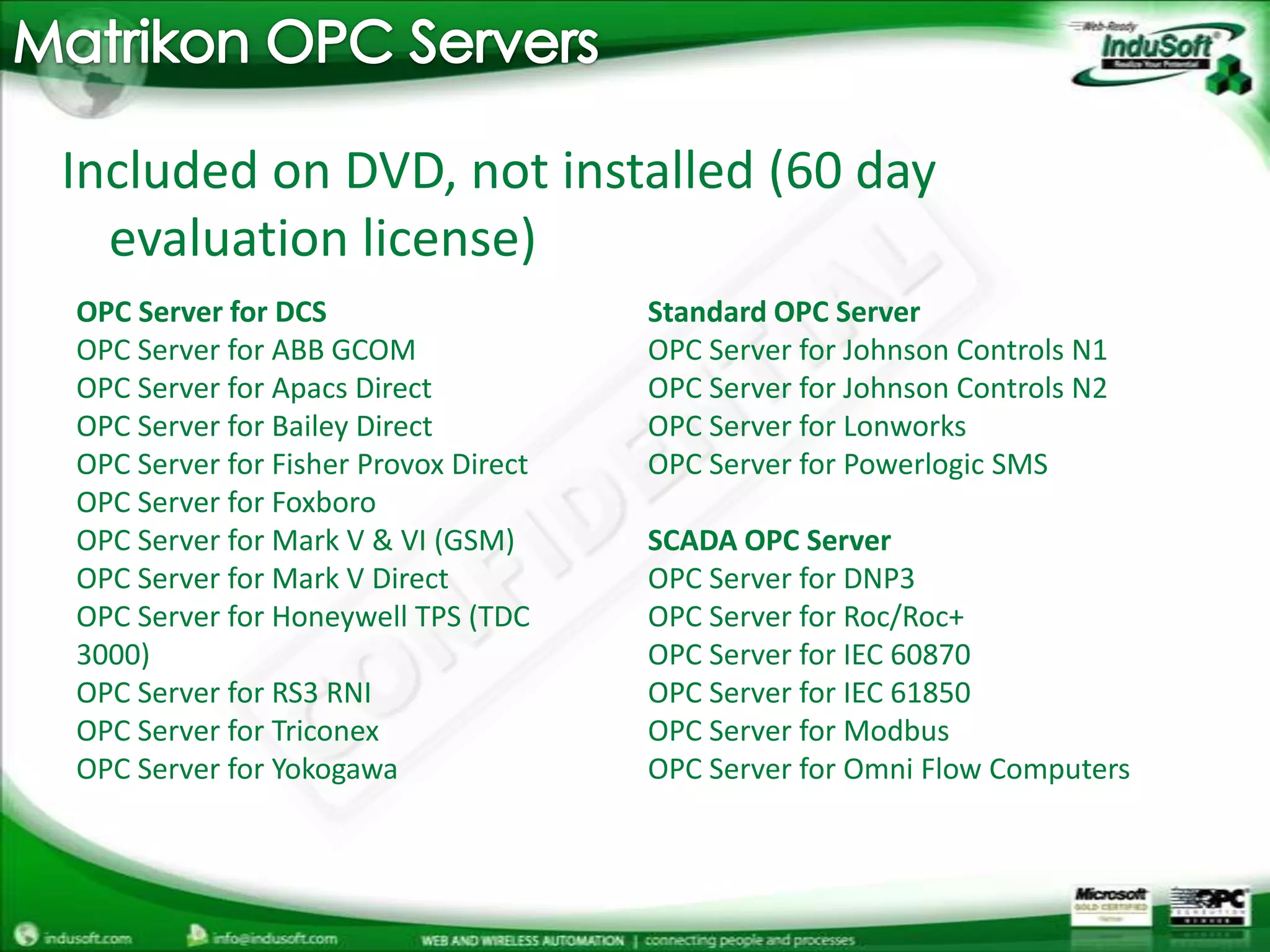Matrikon OPC ServersIncluded on DVD, not installed (60 day evaluation license)OPC Server for DCSOPC Server for ABB GCOMOPC Server for Apacs DirectOPC Server for Bailey DirectOPC Server for Fisher Provox DirectOPC Server for FoxboroOPC Server for Mark V & VI (GSM)OPC Server for Mark V DirectOPC Server for Honeywell TPS (TDC 3000)OPC Server for RS3 RNIOPC Server for TriconexOPC Server for Yokogawa Standard OPC ServerOPC Server for Johnson Controls N1OPC Server for Johnson Controls N2OPC Server for LonworksOPC Server for Powerlogic SMS SCADA OPC ServerOPC Server for DNP3OPC Server for Roc/Roc+OPC Server for IEC 60870OPC Server for IEC 61850OPC Server for ModbusOPC Server for Omni Flow Computers