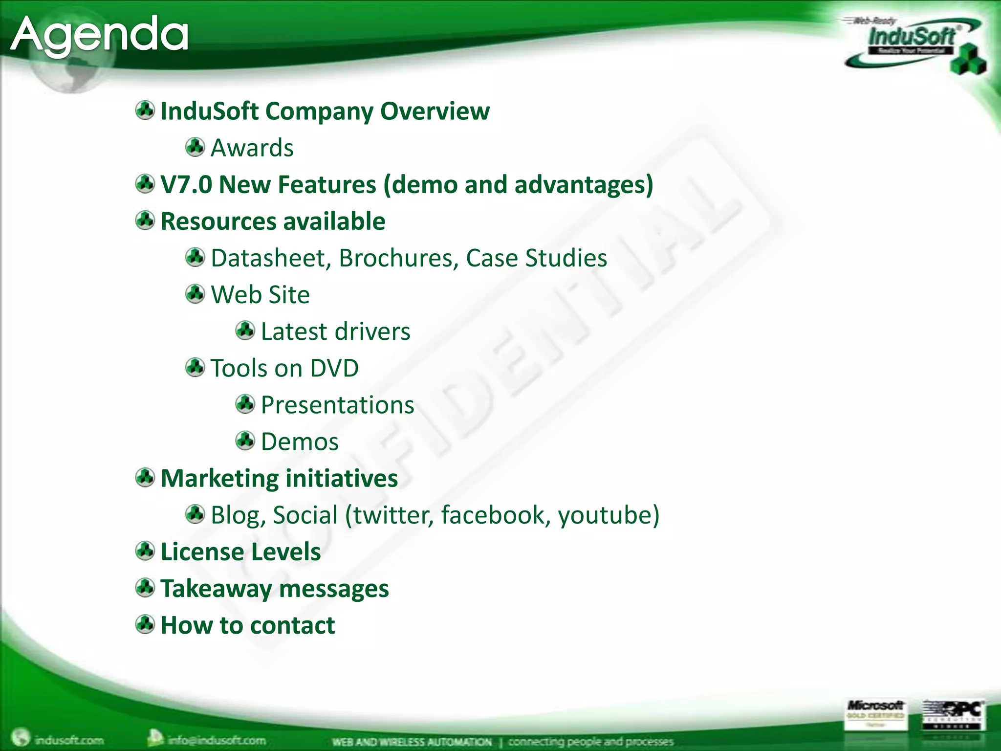 AgendaInduSoft Company OverviewAwardsV7.0 New Features (demo and advantages)Resources availableDatasheet, Brochures, Case Studies	Web SiteLatest driversTools on DVDPresentationsDemosMarketing initiativesBlog, Social (twitter, facebook, youtube) License LevelsTakeaway messagesHow to contact