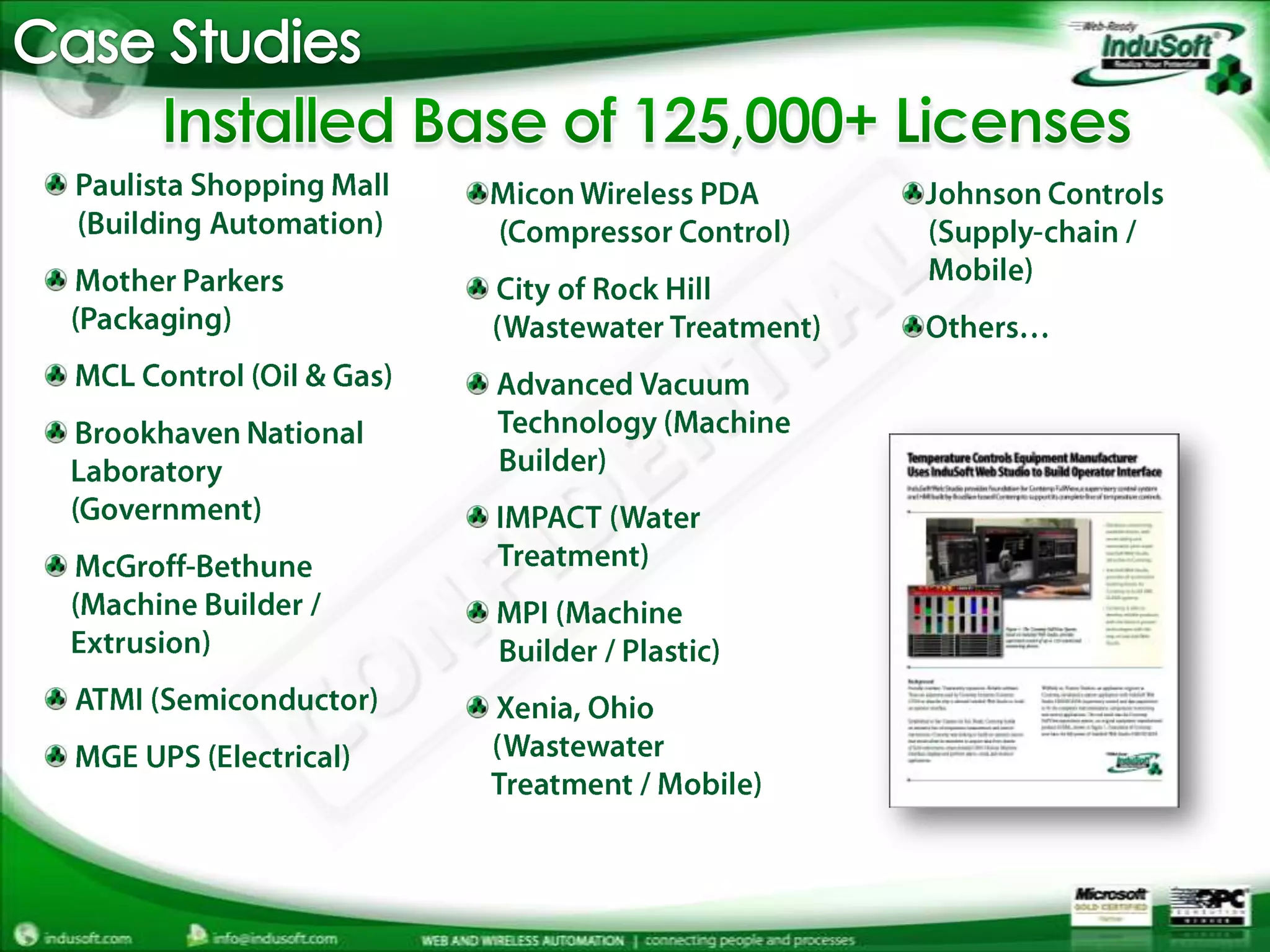 Case StudiesInstalled Base of 125,000+ LicensesPaulista Shopping Mall      (Building Automation) Mother Parkers     (Packaging) MCL Control (Oil & Gas) Brookhaven National     Laboratory     (Government) McGroff-Bethune     (Machine Builder /     Extrusion) ATMI (Semiconductor) MGE UPS (Electrical)Micon Wireless PDA      (Compressor Control) City of Rock Hill     (Wastewater Treatment) Advanced Vacuum      Technology (Machine      Builder) IMPACT (Water      Treatment)MPI (Machine      Builder / Plastic) Xenia, Ohio     (Wastewater     Treatment / Mobile)Johnson Controls     (Supply-chain /     Mobile)Others…