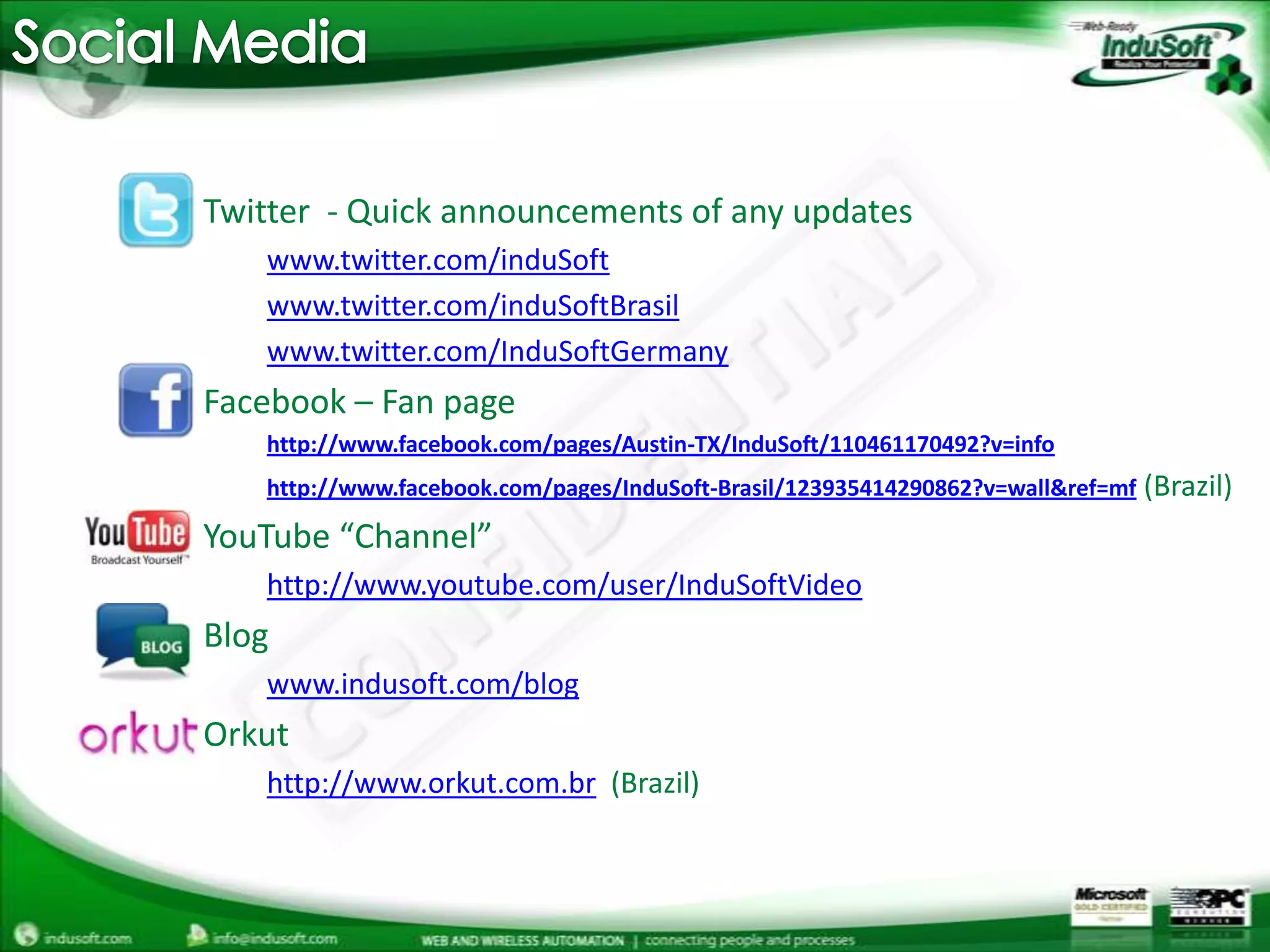 Social MediaTwitter  - Quick announcements of any updateswww.twitter.com/induSoftwww.twitter.com/induSoftBrasilwww.twitter.com/InduSoftGermanyFacebook – Fan pagehttp://www.facebook.com/pages/Austin-TX/InduSoft/110461170492?v=infohttp://www.facebook.com/pages/InduSoft-Brasil/123935414290862?v=wall&ref=mf (Brazil)YouTube “Channel”http://www.youtube.com/user/InduSoftVideoBlogwww.indusoft.com/blogOrkuthttp://www.orkut.com.br(Brazil) 