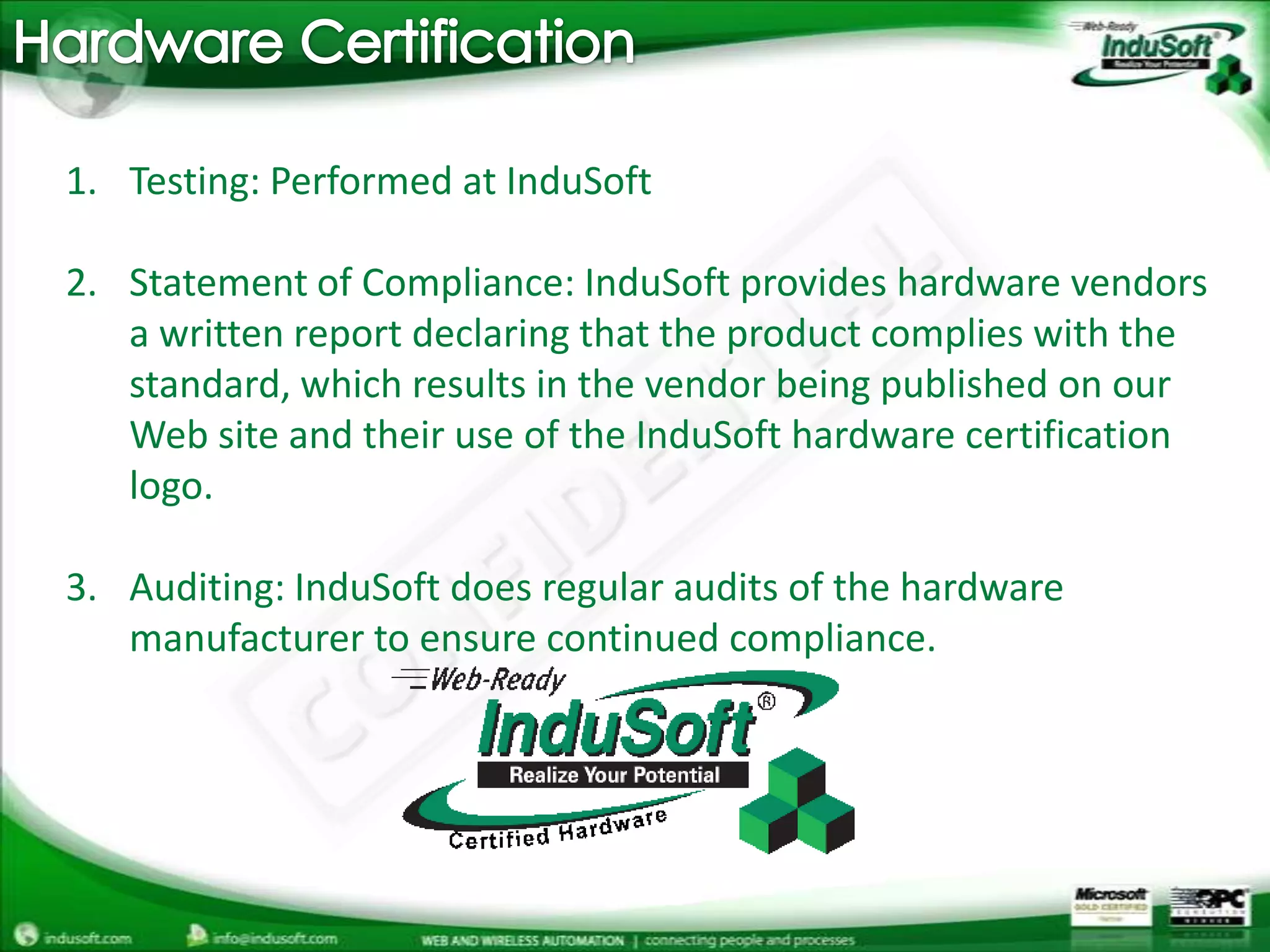 Hardware CertificationTesting: Performed at InduSoft Statement of Compliance: InduSoft provides hardware vendors a written report declaring that the product complies with the standard, which results in the vendor being published on our Web site and their use of the InduSoft hardware certification logo.Auditing: InduSoft does regular audits of the hardware manufacturer to ensure continued compliance. 