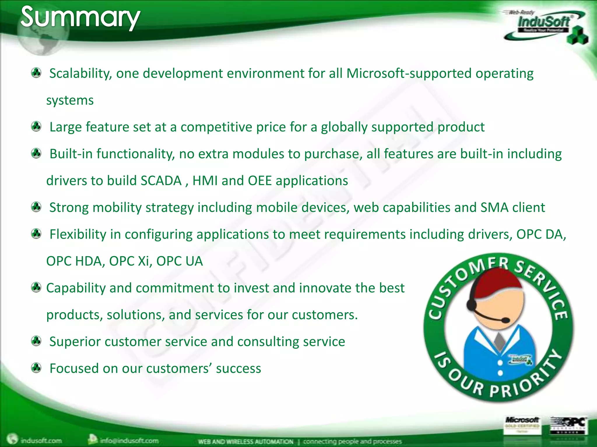 Summary Scalability, one development environment for all Microsoft-supported operating systems Large feature set at a competitive price for a globally supported product Built-in functionality, no extra modules to purchase, all features are built-in including drivers to build SCADA , HMI and OEE applications Strong mobility strategy including mobile devices, web capabilities and SMA client Flexibility in configuring applications to meet requirements including drivers, OPC DA, OPC HDA, OPC Xi, OPC UACapability and commitment to invest and innovate the bestproducts, solutions, and services for our customers. Superior customer service and consulting service Focused on our customers’ success
