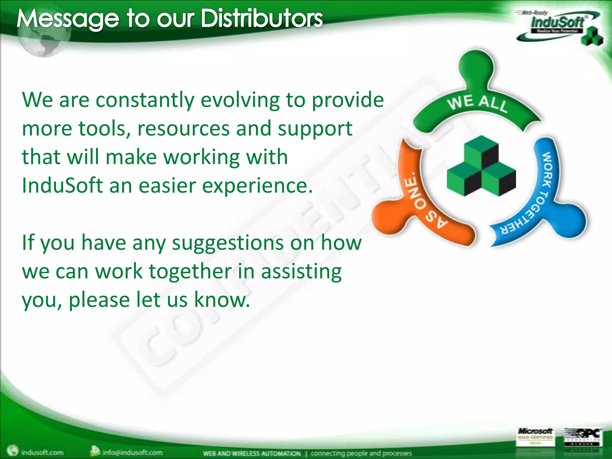 Message to our DistributorsWe are constantly evolving to provide more tools, resources and support that will make working withInduSoft an easier experience.If you have any suggestions on how we can work together in assisting you, please let us know.    