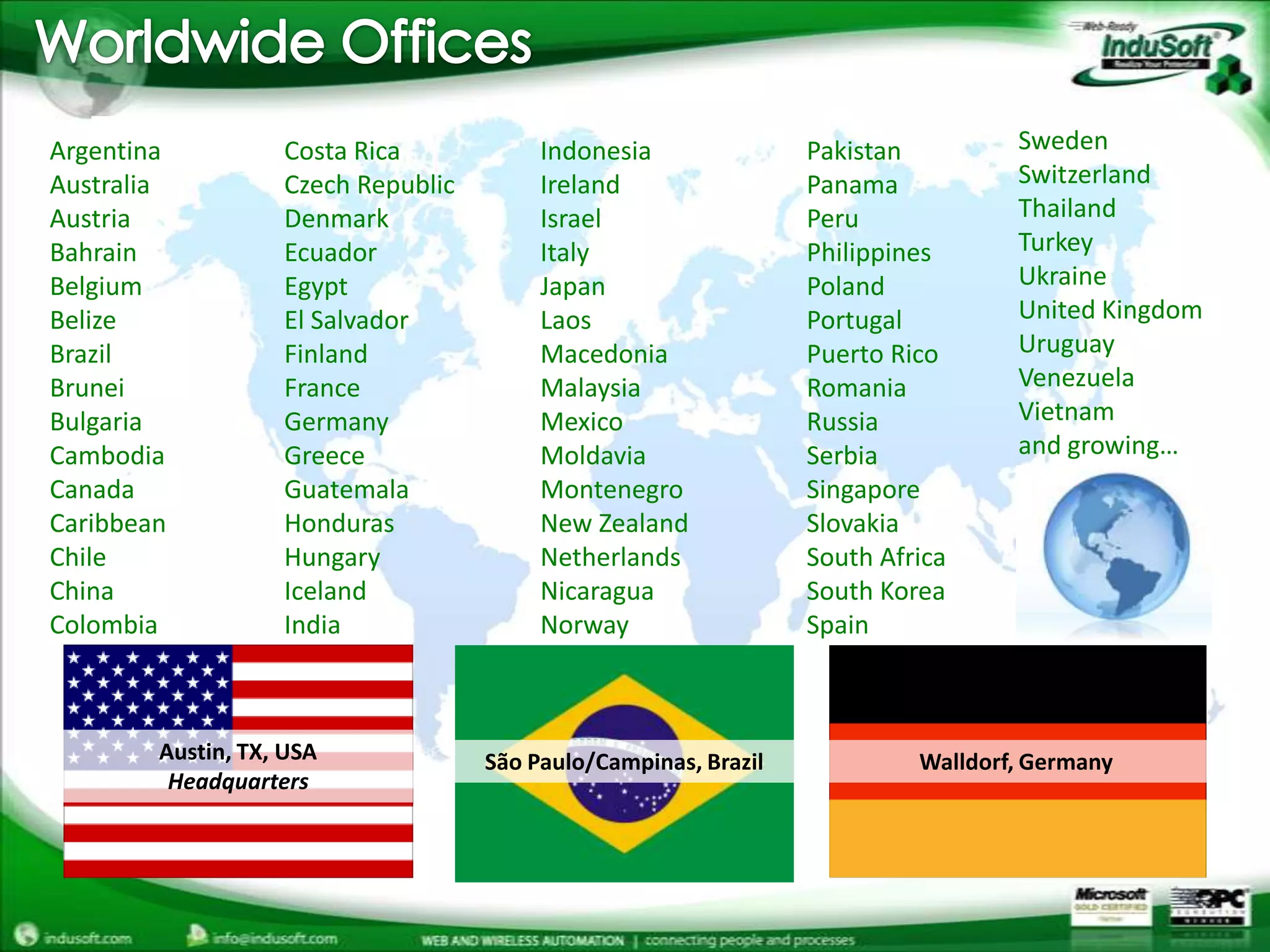 Worldwide OfficesSwedenSwitzerlandThailandTurkeyUkraineUnited KingdomUruguayVenezuelaVietnamand growing…ArgentinaAustraliaAustriaBahrainBelgiumBelizeBrazilBruneiBulgariaCambodiaCanadaCaribbeanChileChinaColombiaCosta RicaCzech RepublicDenmarkEcuadorEgyptEl SalvadorFinlandFranceGermanyGreeceGuatemalaHondurasHungaryIcelandIndiaIndonesiaIrelandIsraelItalyJapanLaosMacedoniaMalaysiaMexicoMoldaviaMontenegroNew ZealandNetherlandsNicaraguaNorwayPakistanPanamaPeruPhilippinesPolandPortugalPuerto RicoRomaniaRussiaSerbiaSingaporeSlovakiaSouth AfricaSouth KoreaSpainAustin, TX, USAHeadquartersSão Paulo/Campinas, BrazilWalldorf, Germany