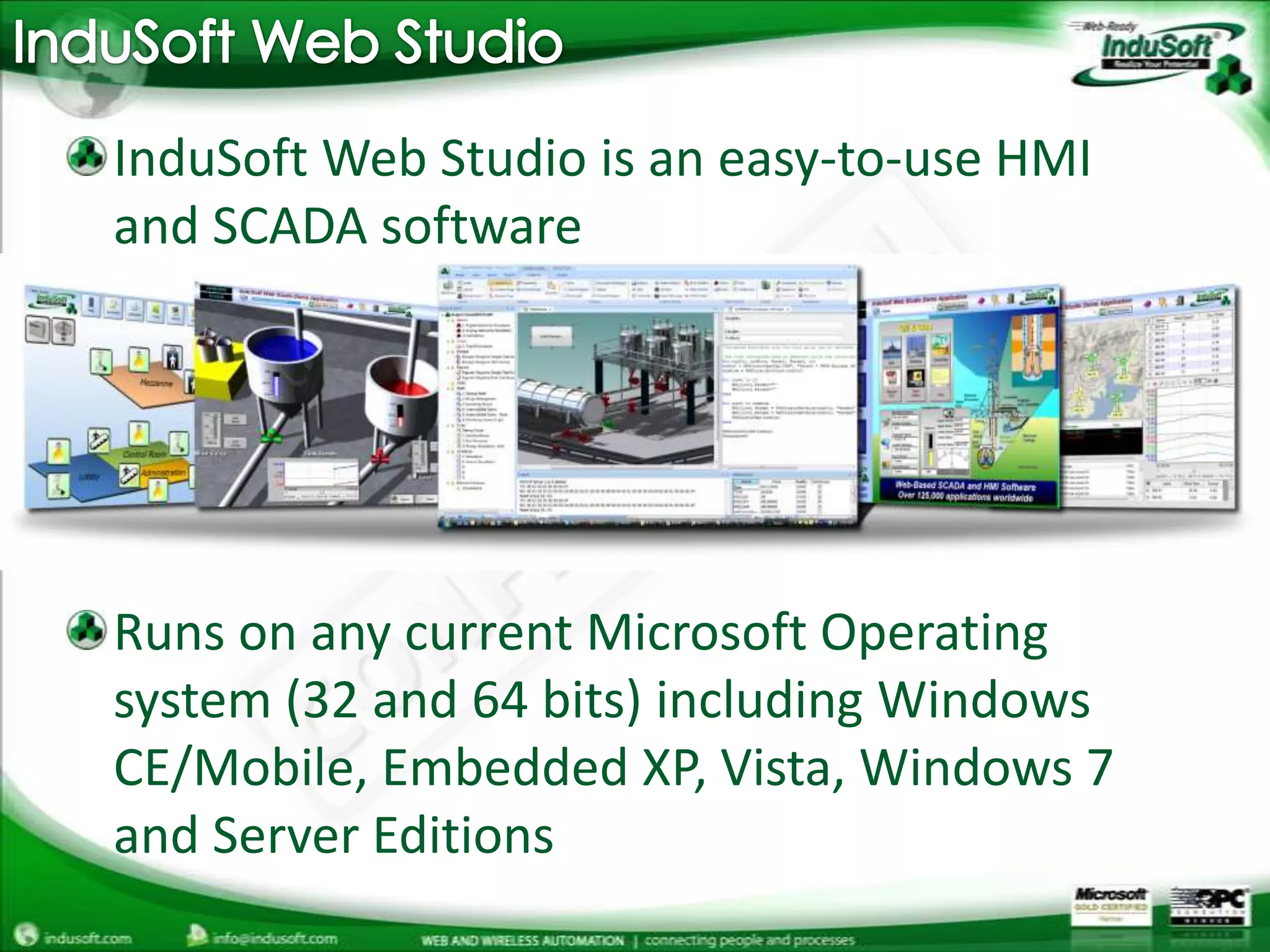 InduSoft Web StudioInduSoft Web Studio is an easy-to-use HMI and SCADA softwareRuns on any current Microsoft Operating system (32 and 64 bits) including Windows CE/Mobile, Embedded XP, Vista, Windows 7 and Server Editions 