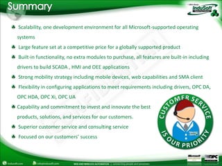 Summary Scalability, one development environment for all Microsoft-supported operating systems Large feature set at a competitive price for a globally supported product Built-in functionality, no extra modules to purchase, all features are built-in including drivers to build SCADA , HMI and OEE applications Strong mobility strategy including mobile devices, web capabilities and SMA client Flexibility in configuring applications to meet requirements including drivers, OPC DA, OPC HDA, OPC Xi, OPC UACapability and commitment to invest and innovate the bestproducts, solutions, and services for our customers. Superior customer service and consulting service Focused on our customers’ success