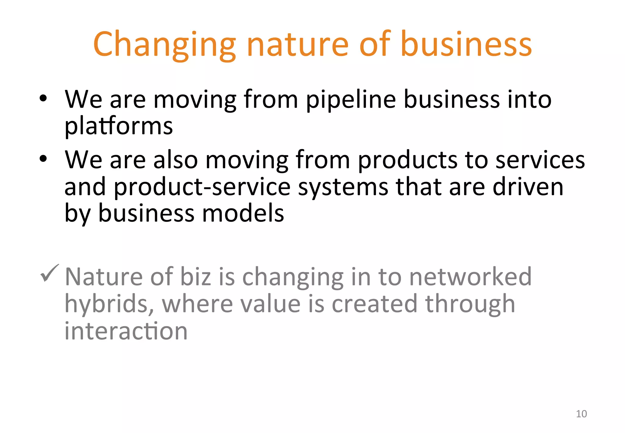 Changing 
nature 
of 
business 
• We 
are 
moving 
from 
pipeline 
business 
into 
plaWorms 
• We 
are 
also 
moving 
from 
products 
to 
services 
and 
product-­‐service 
systems 
that 
are 
driven 
by 
business 
models 
ü Nature 
of 
biz 
is 
changing 
in 
to 
networked 
hybrids, 
where 
value 
is 
created 
through 
interac'on 
10 
 