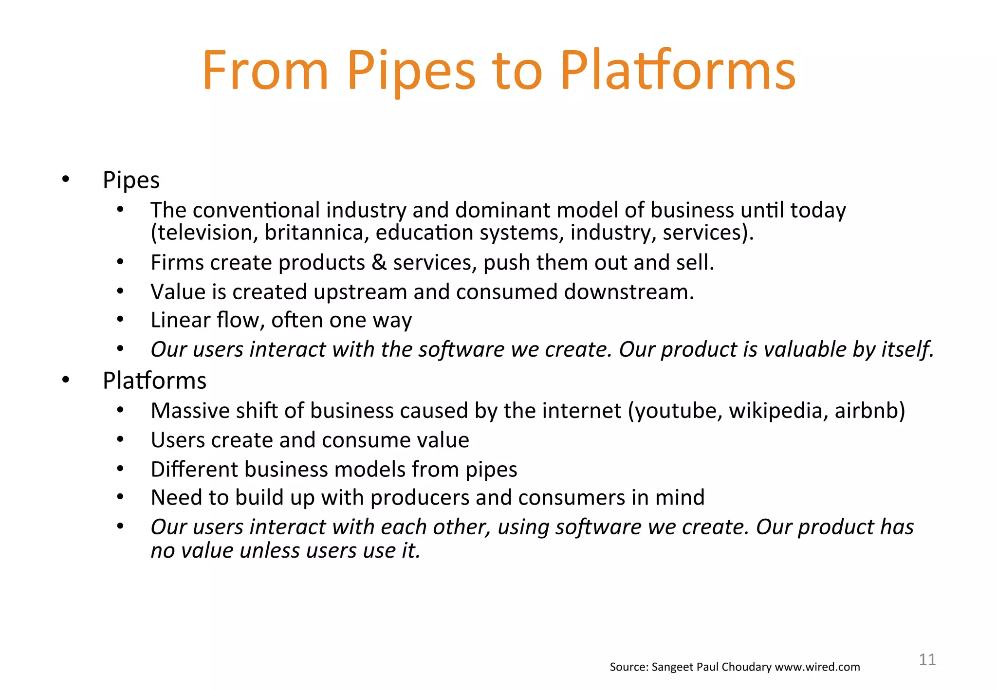 • Pipes 
• The 
From 
Pipes 
to 
PlaWorms 
conven'onal 
industry 
and 
dominant 
model 
of 
business 
un'l 
today 
(television, 
britannica, 
educa'on 
systems, 
industry, 
services). 
• Firms 
create 
products 
& 
services, 
push 
them 
out 
and 
sell. 
• Value 
is 
created 
upstream 
and 
consumed 
downstream. 
• Linear 
flow, 
ohen 
one 
way 
• Our 
users 
interact 
with 
the 
so/ware 
we 
create. 
Our 
product 
is 
valuable 
by 
itself. 
• PlaWorms 
• Massive 
shih 
of 
business 
caused 
by 
the 
internet 
(youtube, 
wikipedia, 
airbnb) 
• Users 
create 
and 
consume 
value 
• Different 
business 
models 
from 
pipes 
• Need 
to 
build 
up 
with 
producers 
and 
consumers 
in 
mind 
• Our 
users 
interact 
with 
each 
other, 
using 
so/ware 
we 
create. 
Our 
product 
has 
no 
value 
unless 
users 
use 
it. 
Source: 
Sangeet 
Paul 
Choudary 
www.wired.com 
11 
 