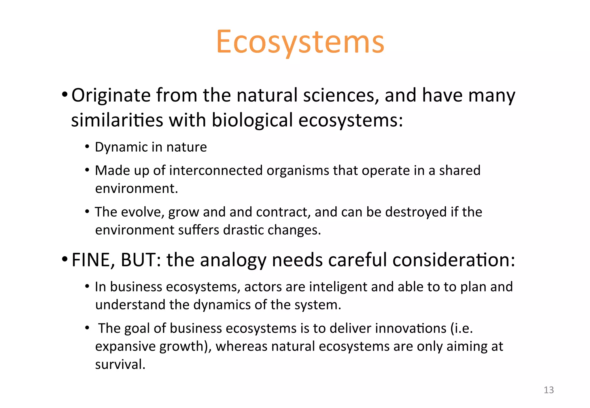 • Originate 
Ecosystems 
from 
the 
natural 
sciences, 
and 
have 
many 
similari'es 
with 
biological 
ecosystems: 
• Dynamic 
in 
nature 
• Made 
up 
of 
interconnected 
organisms 
that 
operate 
in 
a 
shared 
environment. 
• The 
evolve, 
grow 
and 
and 
contract, 
and 
can 
be 
destroyed 
if 
the 
environment 
suffers 
dras'c 
changes. 
• FINE, 
BUT: 
the 
analogy 
needs 
careful 
considera'on: 
• In 
business 
ecosystems, 
actors 
are 
inteligent 
and 
able 
to 
to 
plan 
and 
understand 
the 
dynamics 
of 
the 
system. 
• 
The 
goal 
of 
business 
ecosystems 
is 
to 
deliver 
innova'ons 
(i.e. 
expansive 
growth), 
whereas 
natural 
ecosystems 
are 
only 
aiming 
at 
survival. 
13 
 