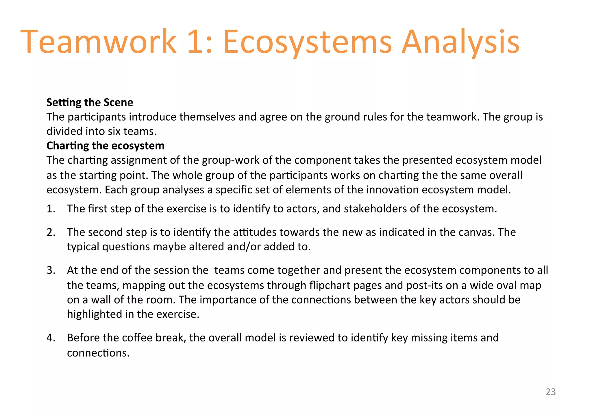 Teamwork 
1: 
Ecosystems 
Analysis 
SeNng 
the 
Scene 
The 
par'cipants 
introduce 
themselves 
and 
agree 
on 
the 
ground 
rules 
for 
the 
teamwork. 
The 
group 
is 
divided 
into 
six 
teams. 
Char&ng 
the 
ecosystem 
The 
char'ng 
assignment 
of 
the 
group-­‐work 
of 
the 
component 
takes 
the 
presented 
ecosystem 
model 
as 
the 
star'ng 
point. 
The 
whole 
group 
of 
the 
par'cipants 
works 
on 
char'ng 
the 
the 
same 
overall 
ecosystem. 
Each 
group 
analyses 
a 
specific 
set 
of 
elements 
of 
the 
innova'on 
ecosystem 
model. 
1. The 
first 
step 
of 
the 
exercise 
is 
to 
iden'fy 
to 
actors, 
and 
stakeholders 
of 
the 
ecosystem. 
2. The 
second 
step 
is 
to 
iden'fy 
the 
amtudes 
towards 
the 
new 
as 
indicated 
in 
the 
canvas. 
The 
typical 
ques'ons 
maybe 
altered 
and/or 
added 
to. 
3. At 
the 
end 
of 
the 
session 
the 
teams 
come 
together 
and 
present 
the 
ecosystem 
components 
to 
all 
the 
teams, 
mapping 
out 
the 
ecosystems 
through 
flipchart 
pages 
and 
post-­‐its 
on 
a 
wide 
oval 
map 
on 
a 
wall 
of 
the 
room. 
The 
importance 
of 
the 
connec'ons 
between 
the 
key 
actors 
should 
be 
highlighted 
in 
the 
exercise. 
4. Before 
the 
coffee 
break, 
the 
overall 
model 
is 
reviewed 
to 
iden'fy 
key 
missing 
items 
and 
connec'ons. 
23 
 