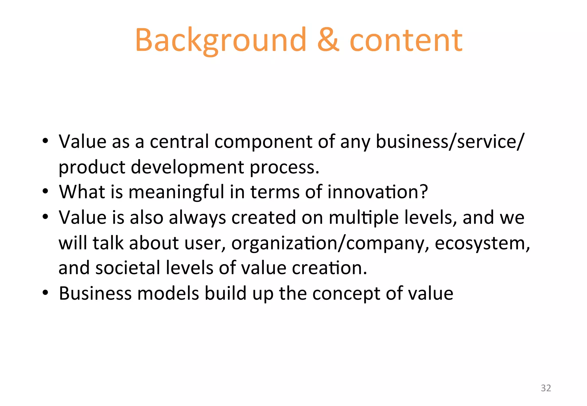 Background 
& 
content 
Introduc'on 
to 
the 
component 
• Value 
as 
a 
central 
component 
of 
any 
business/service/ 
product 
development 
process. 
• What 
is 
meaningful 
in 
terms 
of 
innova'on? 
• Value 
is 
also 
always 
created 
on 
mul'ple 
levels, 
and 
we 
will 
talk 
about 
user, 
organiza'on/company, 
ecosystem, 
and 
societal 
levels 
of 
value 
crea'on. 
• Business 
models 
build 
up 
the 
concept 
of 
value 
32 
 