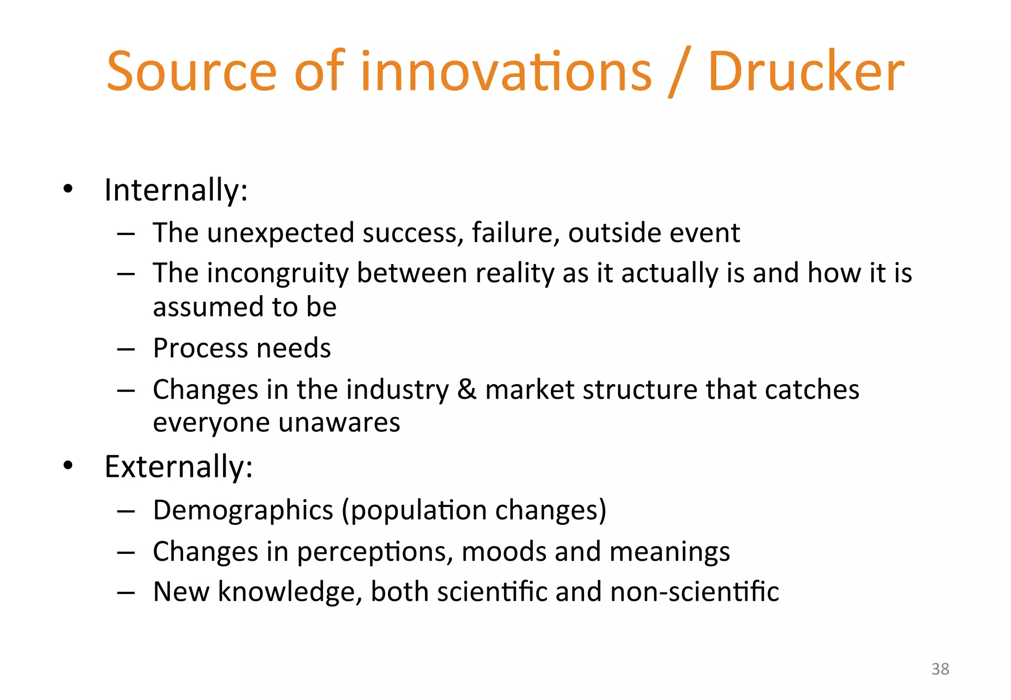 Source 
of 
innova'ons 
/ 
Drucker 
• Internally: 
– The 
unexpected 
success, 
failure, 
outside 
event 
– The 
incongruity 
between 
reality 
as 
it 
actually 
is 
and 
how 
it 
is 
assumed 
to 
be 
– Process 
needs 
– Changes 
in 
the 
industry 
& 
market 
structure 
that 
catches 
everyone 
unawares 
• Externally: 
– Demographics 
(popula'on 
changes) 
– Changes 
in 
percep'ons, 
moods 
and 
meanings 
– New 
knowledge, 
both 
scien'fic 
and 
non-­‐scien'fic 
38 
 