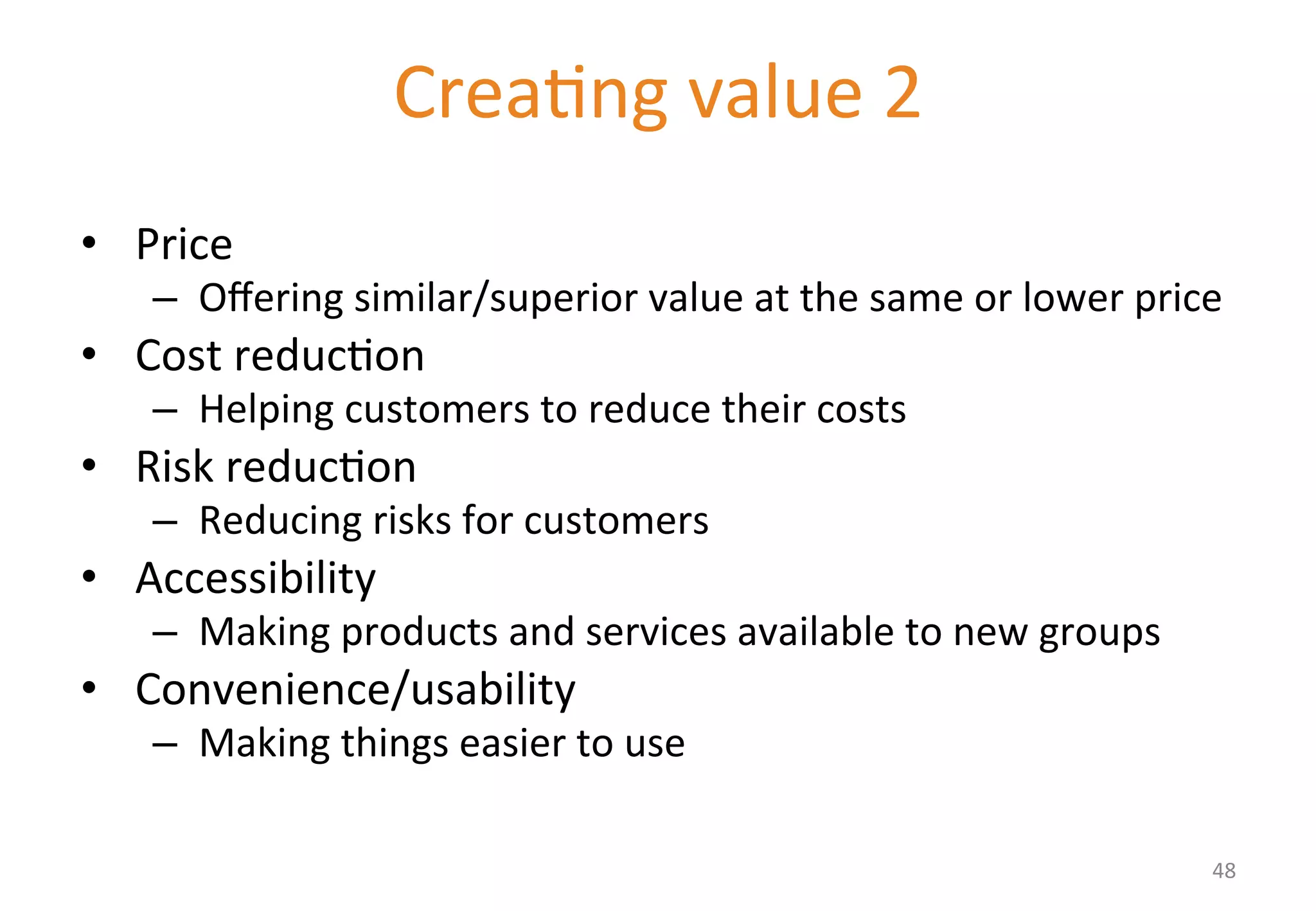Delivering value II 
• Price 
– Offering 
Crea'ng 
value 
2 
similar/superior 
value 
at 
the 
same 
or 
lower 
price 
• Cost 
reduc'on 
– Helping 
customers 
to 
reduce 
their 
costs 
• Risk 
reduc'on 
– Reducing 
risks 
for 
customers 
• Accessibility 
– Making 
products 
and 
services 
available 
to 
new 
groups 
• Convenience/usability 
– Making 
things 
easier 
to 
use 
48 
 