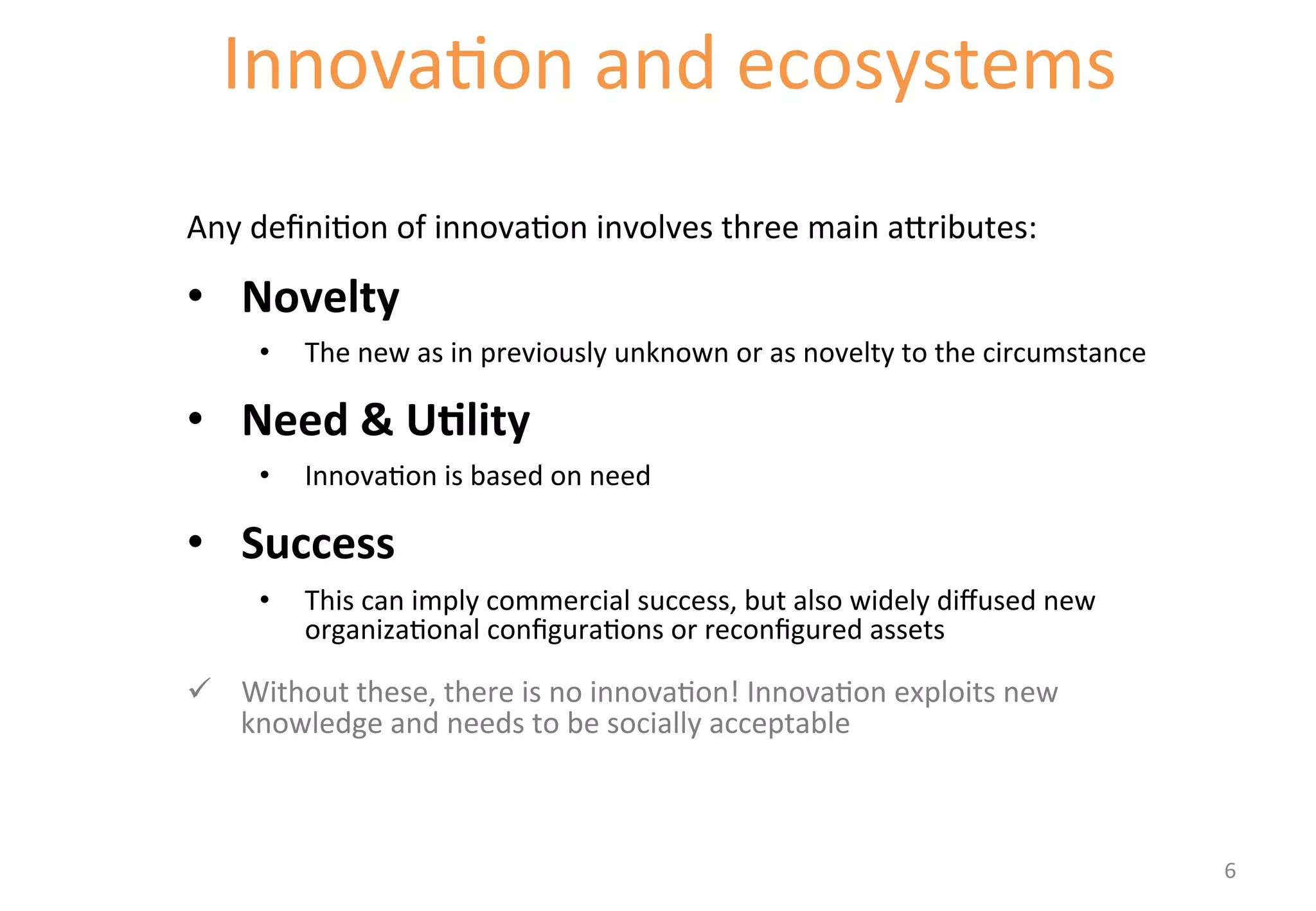 Innova'on 
and 
ecosystems 
Starting with definitions of innovation 
Any 
defini'on 
of 
innova'on 
involves 
three 
main 
a[ributes: 
• Novelty 
• The 
new 
as 
in 
previously 
unknown 
or 
as 
novelty 
to 
the 
circumstance 
• Need 
& 
U&lity 
• Innova'on 
is 
based 
on 
need 
• Success 
• This 
can 
imply 
commercial 
success, 
but 
also 
widely 
diffused 
new 
organiza'onal 
configura'ons 
or 
reconfigured 
assets 
ü Without 
these, 
there 
is 
no 
innova'on! 
Innova'on 
exploits 
new 
knowledge 
and 
needs 
to 
be 
socially 
acceptable 
6 
 