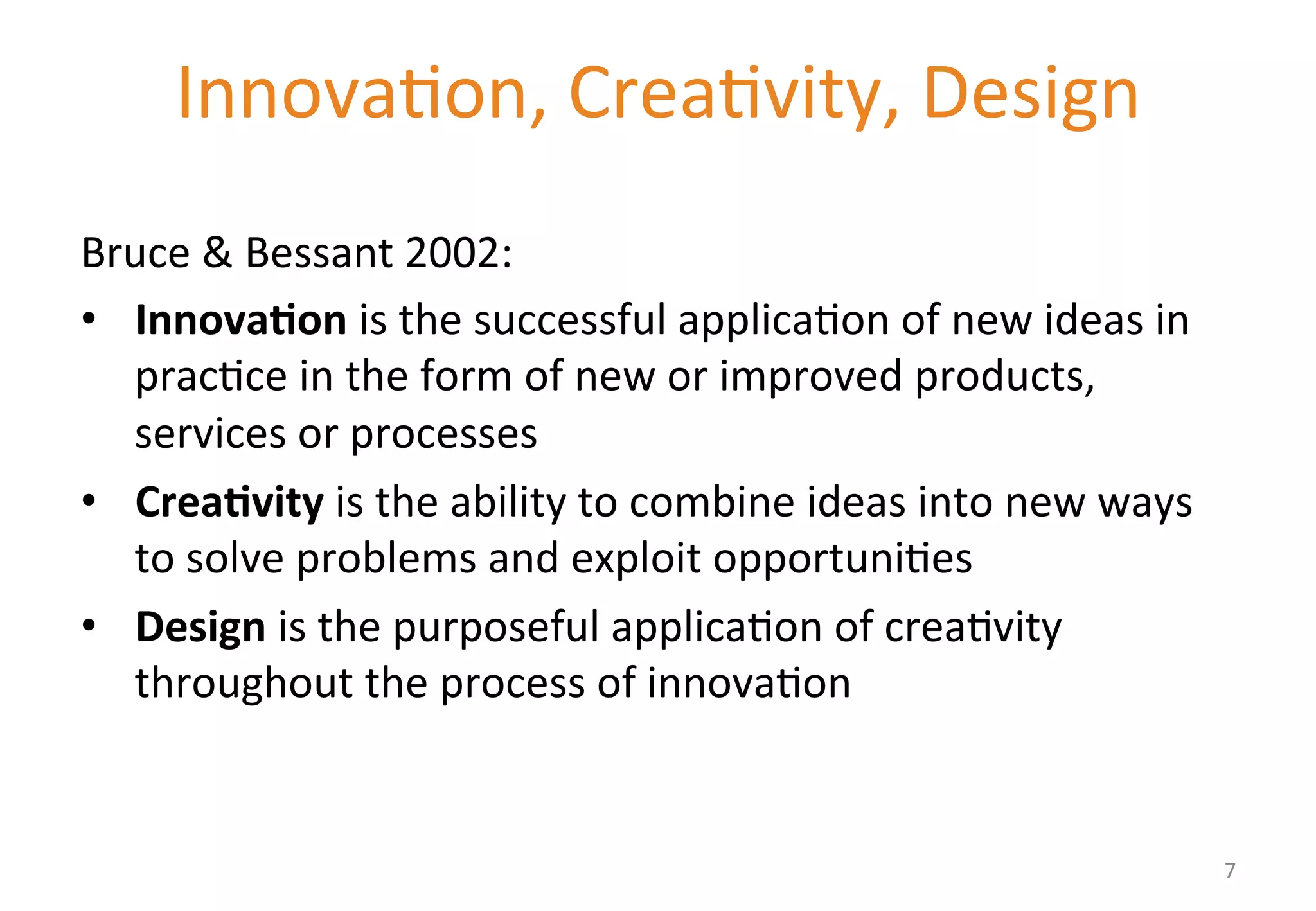 Innova'on, 
Crea'vity, 
Design 
2.4 
Design 
Thinking 
in 
Business 
Bruce 
& 
Bessant 
2002: 
• Innova&on 
is 
the 
successful 
applica'on 
of 
new 
ideas 
in 
prac'ce 
in 
the 
form 
of 
new 
or 
improved 
products, 
services 
or 
processes 
• Crea&vity 
is 
the 
ability 
to 
combine 
ideas 
into 
new 
ways 
to 
solve 
problems 
and 
exploit 
opportuni'es 
• Design 
is 
the 
purposeful 
applica'on 
of 
crea'vity 
throughout 
the 
process 
of 
innova'on 
7 
 