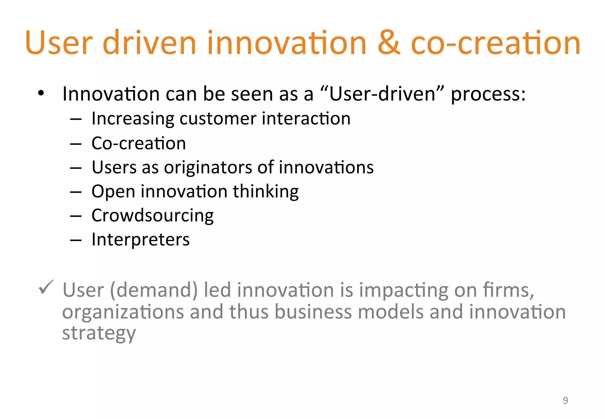 User 
driven 
innova'on 
& 
co-­‐crea'on 
• Innova'on 
can 
be 
seen 
as 
a 
“User-­‐driven” 
process: 
– Increasing 
customer 
interac'on 
– Co-­‐crea'on 
– Users 
as 
originators 
of 
innova'ons 
– Open 
innova'on 
thinking 
– Crowdsourcing 
– Interpreters 
ü User 
(demand) 
led 
innova'on 
is 
impac'ng 
on 
firms, 
organiza'ons 
and 
thus 
business 
models 
and 
innova'on 
strategy 
9 
 
