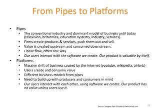 • Pipes 
• The 
From 
Pipes 
to 
PlaWorms 
conven'onal 
industry 
and 
dominant 
model 
of 
business 
un'l 
today 
(television, 
britannica, 
educa'on 
systems, 
industry, 
services). 
• Firms 
create 
products 
& 
services, 
push 
them 
out 
and 
sell. 
• Value 
is 
created 
upstream 
and 
consumed 
downstream. 
• Linear 
flow, 
ohen 
one 
way 
• Our 
users 
interact 
with 
the 
so/ware 
we 
create. 
Our 
product 
is 
valuable 
by 
itself. 
• PlaWorms 
• Massive 
shih 
of 
business 
caused 
by 
the 
internet 
(youtube, 
wikipedia, 
airbnb) 
• Users 
create 
and 
consume 
value 
• Different 
business 
models 
from 
pipes 
• Need 
to 
build 
up 
with 
producers 
and 
consumers 
in 
mind 
• Our 
users 
interact 
with 
each 
other, 
using 
so/ware 
we 
create. 
Our 
product 
has 
no 
value 
unless 
users 
use 
it. 
Source: 
Sangeet 
Paul 
Choudary 
www.wired.com 
11 
 