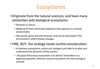 • Originate 
Ecosystems 
from 
the 
natural 
sciences, 
and 
have 
many 
similari'es 
with 
biological 
ecosystems: 
• Dynamic 
in 
nature 
• Made 
up 
of 
interconnected 
organisms 
that 
operate 
in 
a 
shared 
environment. 
• The 
evolve, 
grow 
and 
and 
contract, 
and 
can 
be 
destroyed 
if 
the 
environment 
suffers 
dras'c 
changes. 
• FINE, 
BUT: 
the 
analogy 
needs 
careful 
considera'on: 
• In 
business 
ecosystems, 
actors 
are 
inteligent 
and 
able 
to 
to 
plan 
and 
understand 
the 
dynamics 
of 
the 
system. 
• 
The 
goal 
of 
business 
ecosystems 
is 
to 
deliver 
innova'ons 
(i.e. 
expansive 
growth), 
whereas 
natural 
ecosystems 
are 
only 
aiming 
at 
survival. 
13 
 