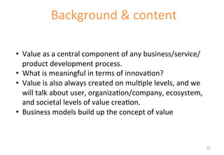 Background 
& 
content 
Introduc'on 
to 
the 
component 
• Value 
as 
a 
central 
component 
of 
any 
business/service/ 
product 
development 
process. 
• What 
is 
meaningful 
in 
terms 
of 
innova'on? 
• Value 
is 
also 
always 
created 
on 
mul'ple 
levels, 
and 
we 
will 
talk 
about 
user, 
organiza'on/company, 
ecosystem, 
and 
societal 
levels 
of 
value 
crea'on. 
• Business 
models 
build 
up 
the 
concept 
of 
value 
32 
 
