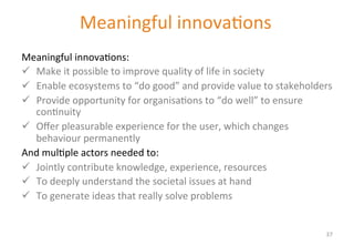 Meaningful 
innova'ons 
New value propositions need to: 
Meaningful 
innova'ons: 
ü Make 
it 
possible 
to 
improve 
quality 
of 
life 
in 
society 
ü Enable 
ecosystems 
to 
“do 
good” 
and 
provide 
value 
to 
stakeholders 
ü Provide 
opportunity 
for 
organisa'ons 
to 
“do 
well” 
to 
ensure 
con'nuity 
ü Offer 
pleasurable 
experience 
for 
the 
user, 
which 
changes 
behaviour 
permanently 
And 
mul'ple 
actors 
needed 
to: 
ü Jointly 
contribute 
knowledge, 
experience, 
resources 
ü To 
deeply 
understand 
the 
societal 
issues 
at 
hand 
ü To 
generate 
ideas 
that 
really 
solve 
problems 
37 
 