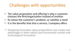 Challenges 
with 
opportuni'es 
Value proposition 
• The 
value 
proposi'on 
and 
offering 
is 
why 
a 
customer 
chooses 
the 
firm/organiza'on 
instead 
of 
another 
• Its 
solves 
the 
customer’s 
problem, 
or 
sa'sfies 
a 
need 
• It 
is 
the 
benefits 
that 
that 
a 
service 
/ 
company 
offers 
ü Designing 
innova've 
value 
proposi'ons 
can 
create 
real 
advantages 
in 
both 
radical 
and 
incremental 
market 
and 
technological 
innova'on 
39 
 