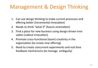 Management 
& 
Design 
Thinking 
1. Can 
use 
design 
thinking 
to 
make 
current 
processes 
and 
offering 
be[er 
(incremental 
innova'on) 
2. Needs 
to 
think 
“what 
if” 
(future 
orienta'on) 
3. Find 
a 
place 
for 
new 
business 
using 
design-­‐driven 
inno 
va'on 
(radical 
innova'on) 
4. Promote 
cross-­‐func'onal 
(team) 
crea'vity 
in 
the 
organiza'on 
(to 
create 
new 
offering) 
5. Need 
to 
create 
concurrent 
experiments 
and 
real 
'me 
feedback 
mechanisms 
(to 
manage 
ambiguity) 
43 
 