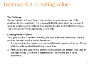 Teamwork 
2: 
Crea'ng 
value 
The 
Challenge 
The 
par'cipants 
will 
form 
four 
groups 
and 
decide 
on 
a 
perspec've 
to 
the 
challenge 
to 
develop 
jointly. 
The 
teams 
will 
start 
the 
case 
study 
development 
work 
by 
idea'on 
and 
iden'fying 
the 
opportuni'es 
for 
meaningful 
innova'ons. 
The 
teams 
will 
develop 
opportunity 
statements. 
Crea&ng 
Value 
for 
clients 
Through 
the 
value 
framework 
thinking, 
the 
teams 
will 
examine 
how 
to 
iden'fy 
services 
that 
create 
value 
in 
the 
chose 
cases. 
1. Through 
an 
idea'on 
process 
the 
teams 
will 
develop 
a 
proposal 
for 
an 
offering 
while 
iden'fying 
who 
this 
offering 
is 
meant 
for. 
2. At 
the 
end 
of 
the 
session 
the 
teams 
come 
together 
and 
present 
their 
idea 
of 
the 
opportunity 
statement, 
a 
descrip'on 
of 
the 
offering 
and 
a 
value 
framework. 
46 
 