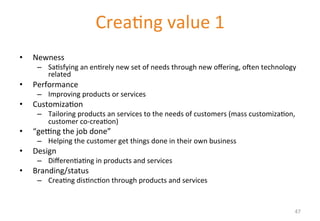 Delivering value I 
• Newness 
– Sa'sfying 
Crea'ng 
value 
1 
an 
en'rely 
new 
set 
of 
needs 
through 
new 
offering, 
ohen 
technology 
related 
• Performance 
– Improving 
products 
or 
services 
• Customiza'on 
– Tailoring 
products 
an 
services 
to 
the 
needs 
of 
customers 
(mass 
customiza'on, 
customer 
co-­‐crea'on) 
• “gemng 
the 
job 
done” 
– Helping 
the 
customer 
get 
things 
done 
in 
their 
own 
business 
• Design 
– Differen'a'ng 
in 
products 
and 
services 
• Branding/status 
– Crea'ng 
dis'nc'on 
through 
products 
and 
services 
47 
 