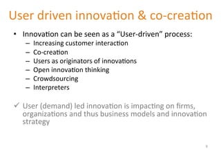 User 
driven 
innova'on 
& 
co-­‐crea'on 
• Innova'on 
can 
be 
seen 
as 
a 
“User-­‐driven” 
process: 
– Increasing 
customer 
interac'on 
– Co-­‐crea'on 
– Users 
as 
originators 
of 
innova'ons 
– Open 
innova'on 
thinking 
– Crowdsourcing 
– Interpreters 
ü User 
(demand) 
led 
innova'on 
is 
impac'ng 
on 
firms, 
organiza'ons 
and 
thus 
business 
models 
and 
innova'on 
strategy 
9 
 