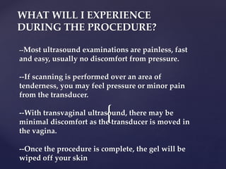 {
WHAT WILL I EXPERIENCE
DURING THE PROCEDURE?
--Most ultrasound examinations are painless, fast
and easy, usually no discomfort from pressure.
--If scanning is performed over an area of
tenderness, you may feel pressure or minor pain
from the transducer.
--With transvaginal ultrasound, there may be
minimal discomfort as the transducer is moved in
the vagina.
--Once the procedure is complete, the gel will be
wiped off your skin
 