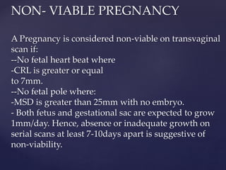 NON- VIABLE PREGNANCY
A Pregnancy is considered non-viable on transvaginal
scan if:
--No fetal heart beat where
-CRL is greater or equal
to 7mm.
--No fetal pole where:
-MSD is greater than 25mm with no embryo.
- Both fetus and gestational sac are expected to grow
1mm/day. Hence, absence or inadequate growth on
serial scans at least 7-10days apart is suggestive of
non-viability.
 