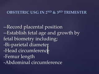 {
OBSTETRIC USG IN 2ND & 3RD TRIMESTER
--Record placental position
--Establish fetal age and growth by
fetal biometry including;
-Bi-parietal diameter
-Head circumference
-Femur length
-Abdominal circumference
 