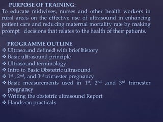 PURPOSE OF TRAINING:
To educate midwives, nurses and other health workers in
rural areas on the effective use of ultrasound in enhancing
patient care and reducing maternal mortality rate by making
prompt decisions that relates to the health of their patients.
PROGRAMME OUTLINE
 Ultrasound defined with brief history
 Basic ultrasound principle
 Ultrasound terminology
 Intro to Basic Obstetric ultrasound
 1st , 2nd, and 3rd trimester pregnancy
 Basic measurements used in 1st, 2nd ,and 3rd trimester
pregnancy
 Writing the obstetric ultrasound Report
 Hands-on practicals
 