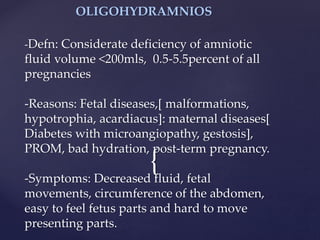 {
OLIGOHYDRAMNIOS
-Defn: Considerate deficiency of amniotic
fluid volume <200mls, 0.5-5.5percent of all
pregnancies
-Reasons: Fetal diseases,[ malformations,
hypotrophia, acardiacus]: maternal diseases[
Diabetes with microangiopathy, gestosis],
PROM, bad hydration, post-term pregnancy.
-Symptoms: Decreased fluid, fetal
movements, circumference of the abdomen,
easy to feel fetus parts and hard to move
presenting parts.
 