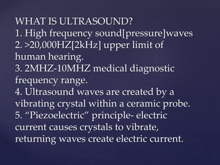 WHAT IS ULTRASOUND?
1. High frequency sound[pressure]waves
2. >20,000HZ[2kHz] upper limit of
human hearing.
3. 2MHZ-10MHZ medical diagnostic
frequency range.
4. Ultrasound waves are created by a
vibrating crystal within a ceramic probe.
5. “Piezoelectric” principle- electric
current causes crystals to vibrate,
returning waves create electric current.
 