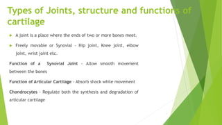 Types of Joints, structure and functions of
cartilage
 A joint is a place where the ends of two or more bones meet.
 Freely movable or Synovial - Hip joint, Knee joint, elbow
joint, wrist joint etc.
Function of a Synovial Joint - Allow smooth movement
between the bones
Function of Articular Cartilage - Absorb shock while movement
Chondrocytes - Regulate both the synthesis and degradation of
articular cartilage
1
 