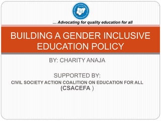BY: CHARITY ANAJA
SUPPORTED BY:
CIVIL SOCIETY ACTION COALITION ON EDUCATION FOR ALL
(CSACEFA )
BUILDING A GENDER INCLUSIVE
EDUCATION POLICY
… Advocating for quality education for all
 