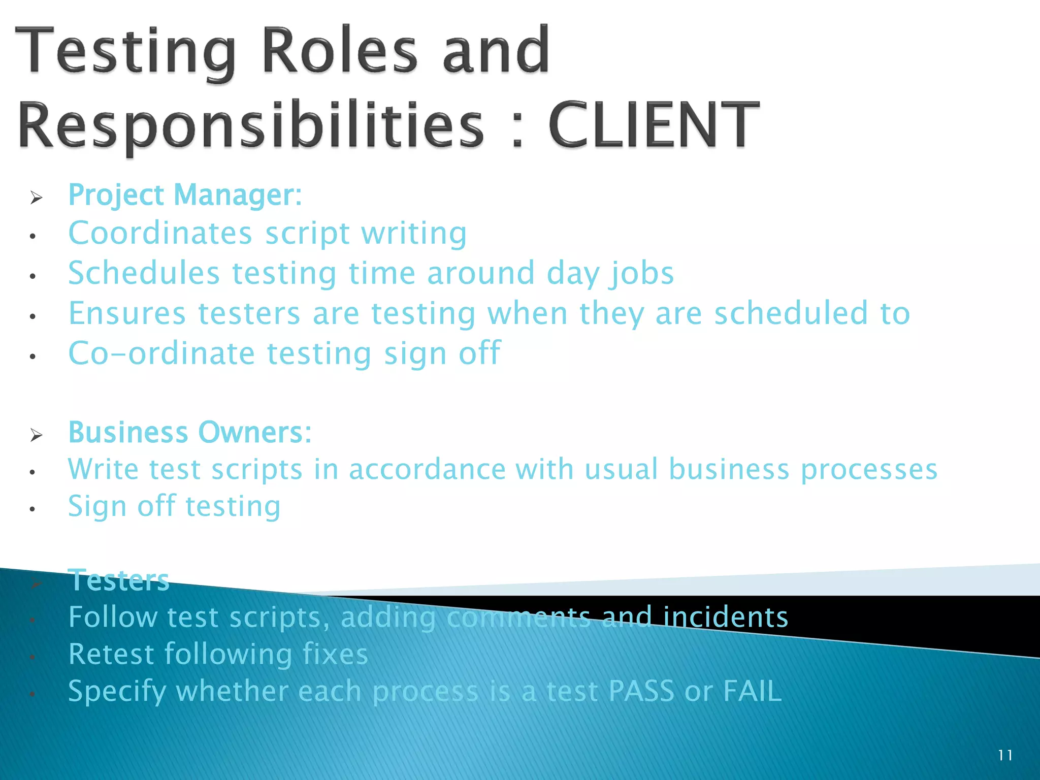    Project Manager:
•   Coordinates script writing
•   Schedules testing time around day jobs
•   Ensures testers are testing when they are scheduled to
•   Co-ordinate testing sign off

   Business Owners:
•   Write test scripts in accordance with usual business processes
•   Sign off testing

   Testers
•   Follow test scripts, adding comments and incidents
•   Retest following fixes
•   Specify whether each process is a test PASS or FAIL

                                                                     11
 